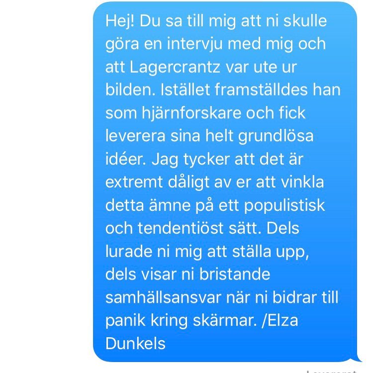 Hej! Du sa till mig att ni skulle göra en intervju med mig och att Lagercrantz var ute ur bilden. Istället framställdes han som hjärnforskare och fick leverera sina helt grundlösa idéer. Jag tycker att det är extremt dåligt av er att vinkla detta ämne på ett populistisk och tendentiöst sätt. Dels lurade ni mig att ställa upp, dels visar ni bristande samhällsansvar när ni bidrar till panik kring skärmar. /Elza Dunkels